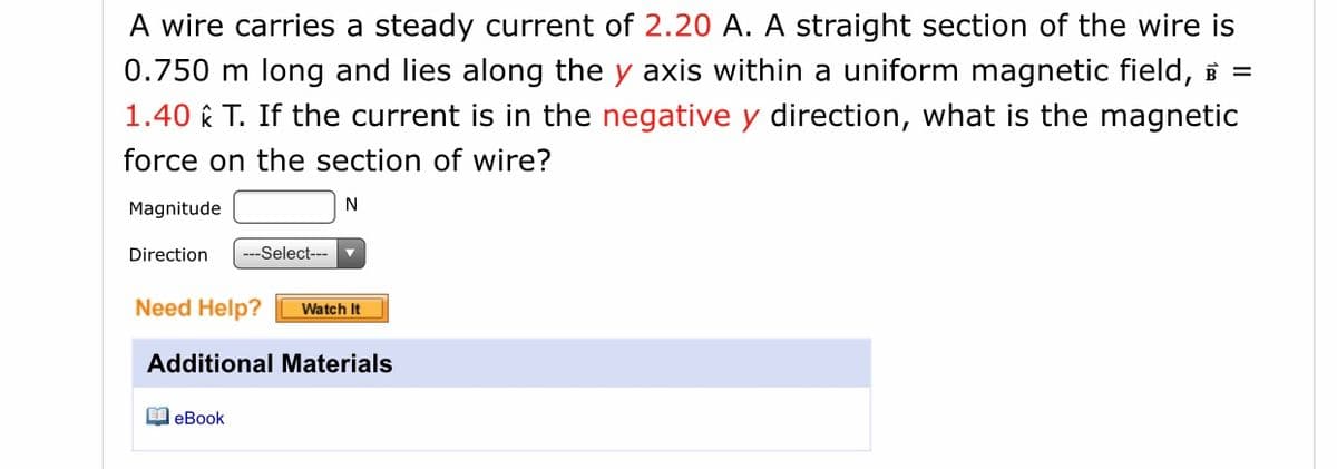 A wire carries a steady current of 2.20 A. A straight section of the wire is
0.750 m long and lies along the y axis within a uniform magnetic field, B =
1.40 k T. If the current is in the negative y direction, what is the magnetic
force on the section of wire?
Magnitude
N
Direction
--Select--- v
Need Help?
Watch It
Additional Materials
I eBook
