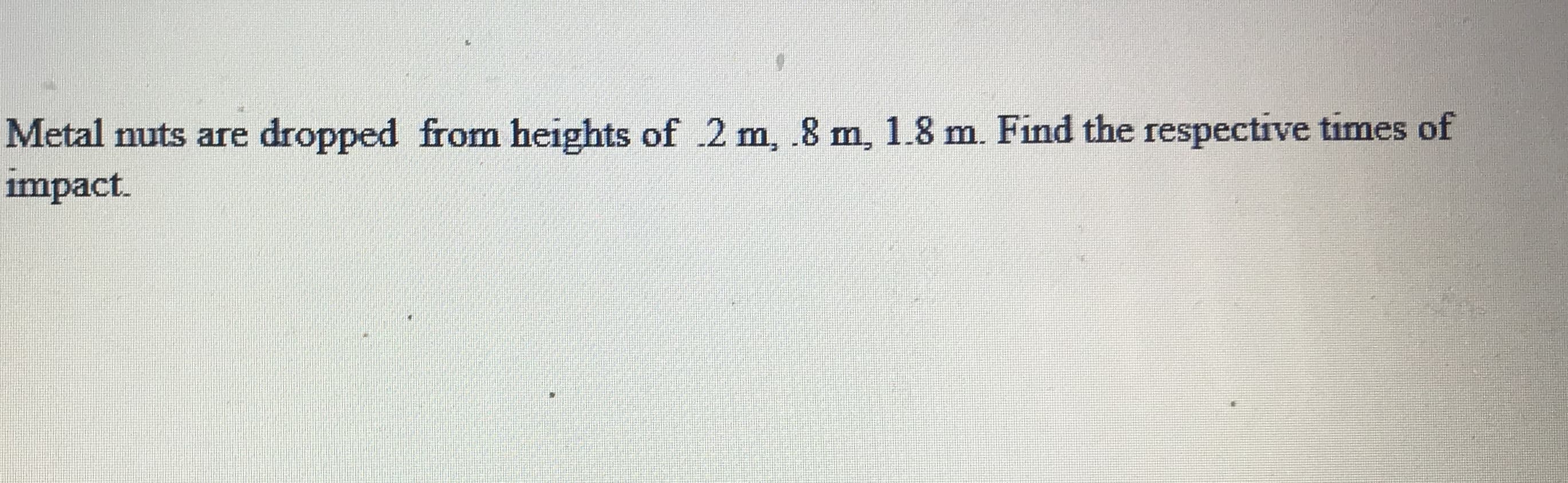 Metal nuts are
dropped from heights of .2 m, .8 m, 1.8 m. Find the respective times of
impact.
