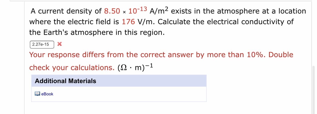 A current density of 8.50 x 10-13 A/m2 exists in the atmosphere at a location
where the electric field is 176 V/m. Calculate the electrical conductivity of
the Earth's atmosphere in this region.
