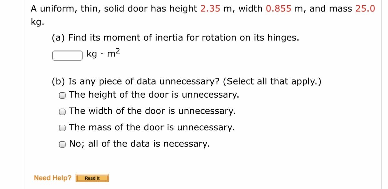 A uniform, thin, solid door has height 2.35 m, width 0.855 m, and mass 25.0
kg.
(a) Find its moment of inertia for rotation on its hinges.
kg · m2
(b) Is any piece of data unnecessary? (Select all that apply.)
The height of the door is unnecessary.
O The width of the door is unnecessary.
O The mass of the door is unnecessary.
O No; all of the data is necessary.
