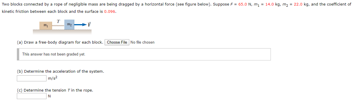 Two blocks connected by a rope of negligible mass are being dragged by a horizontal force (see figure below). Suppose F = 65.0 N, m, = 14.0 kg, m2 = 22.0 kg, and the coefficient of
kinetic friction between each block and the surface is 0.096.
T
(a) Draw a free-body diagram for each block. Choose File No file chosen
This answer has not been graded yet.
(b) Determine the acceleration of the system.
m/s2
(c) Determine the tension T in the rope.
N
