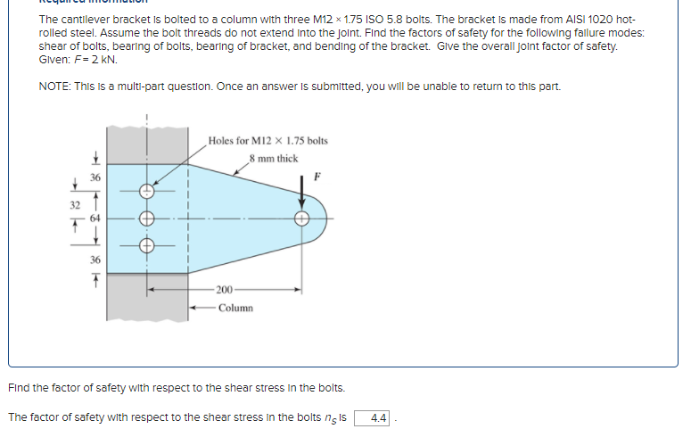 The cantilever bracket Is bolted to a column with three M12 x 1.75 ISO 5.8 bolts. The bracket Is made from AISI 1020 hot-
rolled steel. Assume the bolt threads do not extend into the Joint. Find the factors of safety for the following fallure modes:
shear of bolts, bearing of bolts, bearing of bracket, and bending of the bracket. GIVE the overall jolnt factor of safety.
Given: F= 2 KN.
NOTE: This is a multi-part questlon. Once an answer Is submitted, you will be unable to return to this part.
Holes for M12 x 1.75 bolts
8 mm thick
36
32
36
- 200-
Column
Find the factor of safety with respect to the shear stress In the bolts.
The factor of safety with respect to the shear stress In the bolts ng Is
4.4
