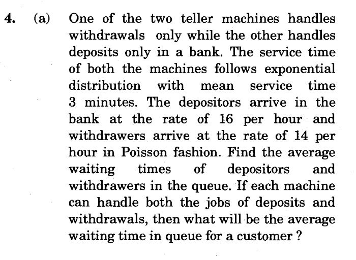 4.
(a)
One of the two teller machines handles
withdrawals only while the other handles
deposits only in a bank. The service time
of both the machines follows exponential
distribution with
mean
service time
3 minutes. The depositors arrive in the
bank at the rate of 16 per hour and
withdrawers arrive at the rate of 14 per
hour in Poisson fashion. Find the average
waiting
withdrawers in the queue. If each machine
can handle both the jobs of deposits and
withdrawals, then what will be the average
waiting time in queue for a customer ?
times
of
depositors
and
