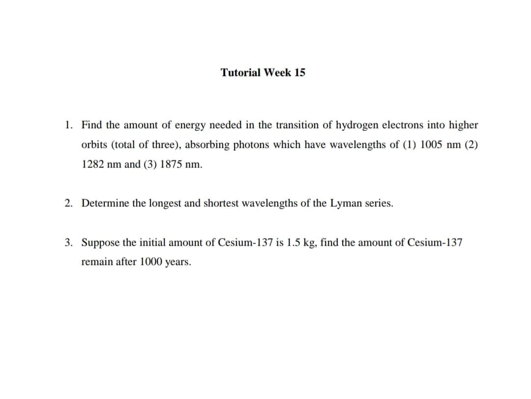 Tutorial Week 15
1. Find the amount of energy needed in the transition of hydrogen electrons into higher
orbits (total of three), absorbing photons which have wavelengths of (1) 1005 nm (2)
1282 nm and (3) 1875 nm.
2. Determine the longest and shortest wavelengths of the Lyman series.
3. Suppose the initial amount of Cesium-137 is 1.5 kg, find the amount of Cesium-137
remain after 1000 years.