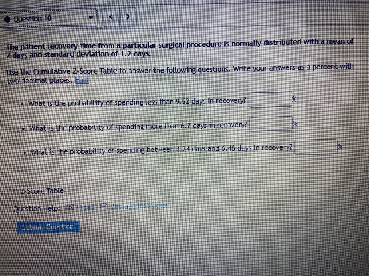 Question 10
The patient recovery time from a particular surgical procedure is normally distributed with a mean of
7 days and standard deviation of 1.2 days.
Use the Cumulative Z-Score Table to answer the following questions. Write your answers as a percent with
two decimal places. Hint
• What is the probability of spending less than 9.52 days in recovery?
• What is the probability of spending more than 6.7 days in recovery?
• What is the probability of spending between 4.24 days and 6.46 days in recovery?
Z-Score Table
Question Help: )Video M Message Instructor
Submit Question
