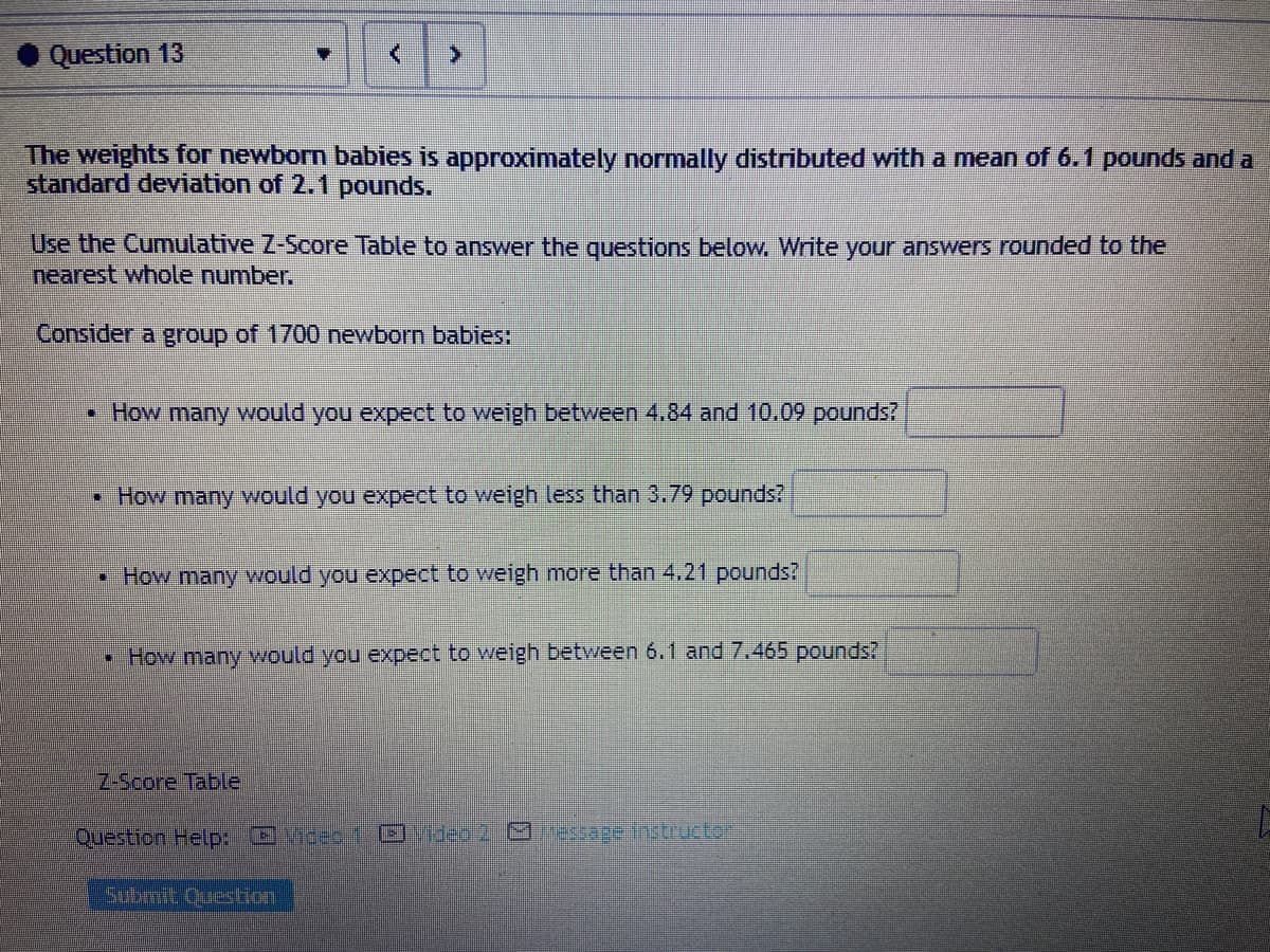 Question 13
The weights for newborn babies is approximately normally distributed with a mean of 6.1 pounds and a
standard deviation of 2.1 pounds.
Use the Cumulative Z-Score Table to answer the questions below, Write your answers rounded to the
nearest whole number.
Consider a group of 1700 newborn babies:
How many would you expect to weigh between 4.84 and 10.09 pounds?
• How many would you expect to weigh less than 3.79 pounds?
• How many would you expect to weigh more than 4.21 pounds?
• How many would you expect to weigh between 6.1 and 7.465 pounds?
Z-Score Table
Question Help: Video1 ideo 2. esage instructe
Submit Question
