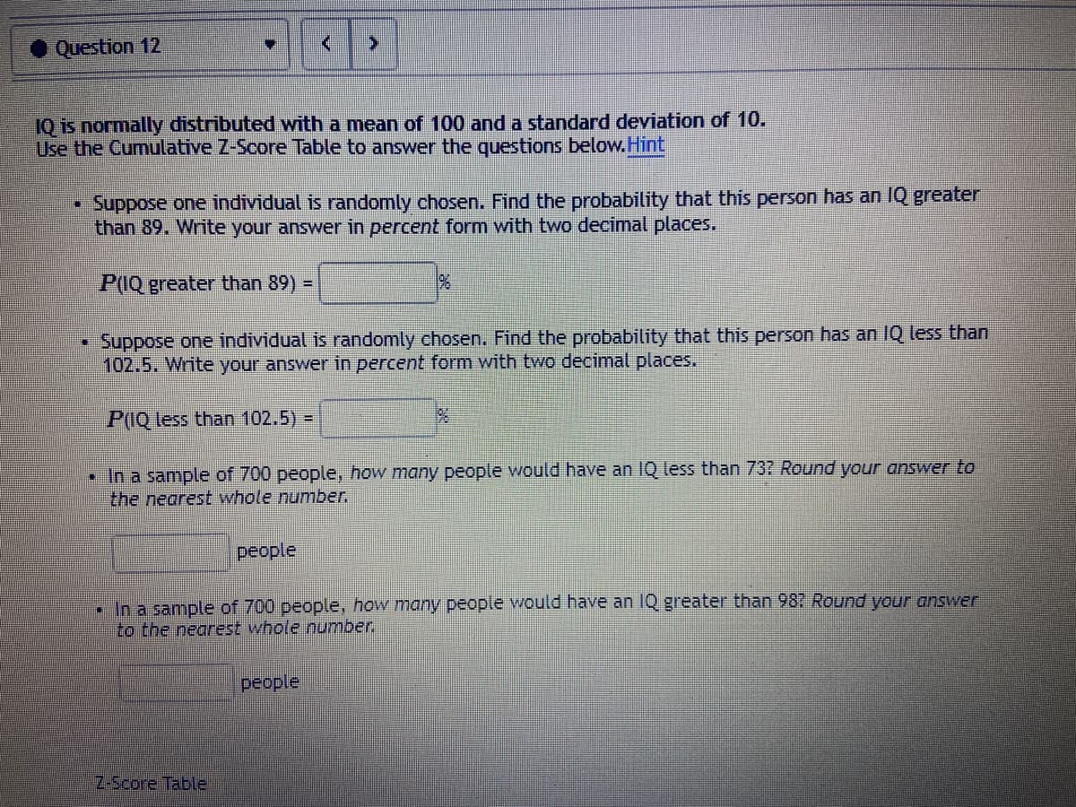 • Question 12
IQ is normally distributed with a mean of 100 and a standard deviation of 10.
Use the Cumulative Z-Score Table to answer the questions below.Hint
Suppose one individual is randomly chosen. Find the probability that this person has an IQ greater
than 89. Write your answer in percent form with two decimal places.
P(IQ greater than 89) =
Suppose one individual is randomly chosen. Find the probability that this person has an IQ less than
102.5. Write your answer in percent form with two decimal places.
P(IQ less than 102.5) =
• In a sample of 700 people, how many people would have an IQ less than 737 Round your answer to
the nearest whole number.
people
• In a sample of 700 people, how many people would have an 1Q greater than 987 Round your answer
to the nearest whole number.
people
Z-Score Table
