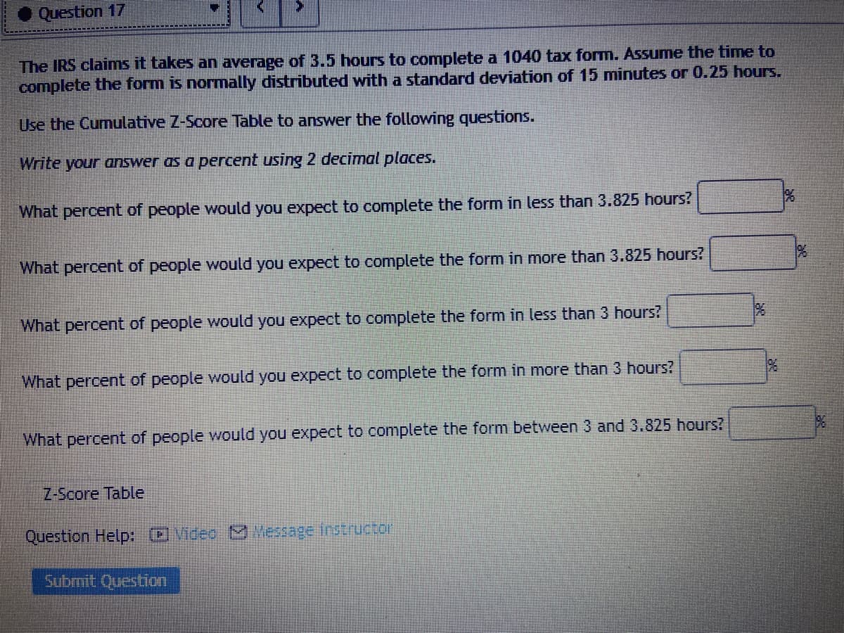 Question 17
The IRS claims it takes an average of 3.5 hours to complete a 1040 tax form. Assume the time to
complete the form is normally distributed with a standard deviation of 15 minutes or 0.25 hours.
Use the Cumulative Z-Score Table to answer the following questions.
Write your answer as a percent using 2 decimal places.
What percent of people would you expect to complete the form in less than 3.825 hours?
What percent of people would you expect to complete the form in more than 3.825 hours?
What percent of people would you expect to complete the form in less than 3 hours?
What percent of people would you expect to complete the form in more than 3 hours?
19%6
What percent of people would you expect to complete the form between 3 and 3.825 hours?
Z-Score Table
Question Help: OVideo M Message Instructor
Submit Question
