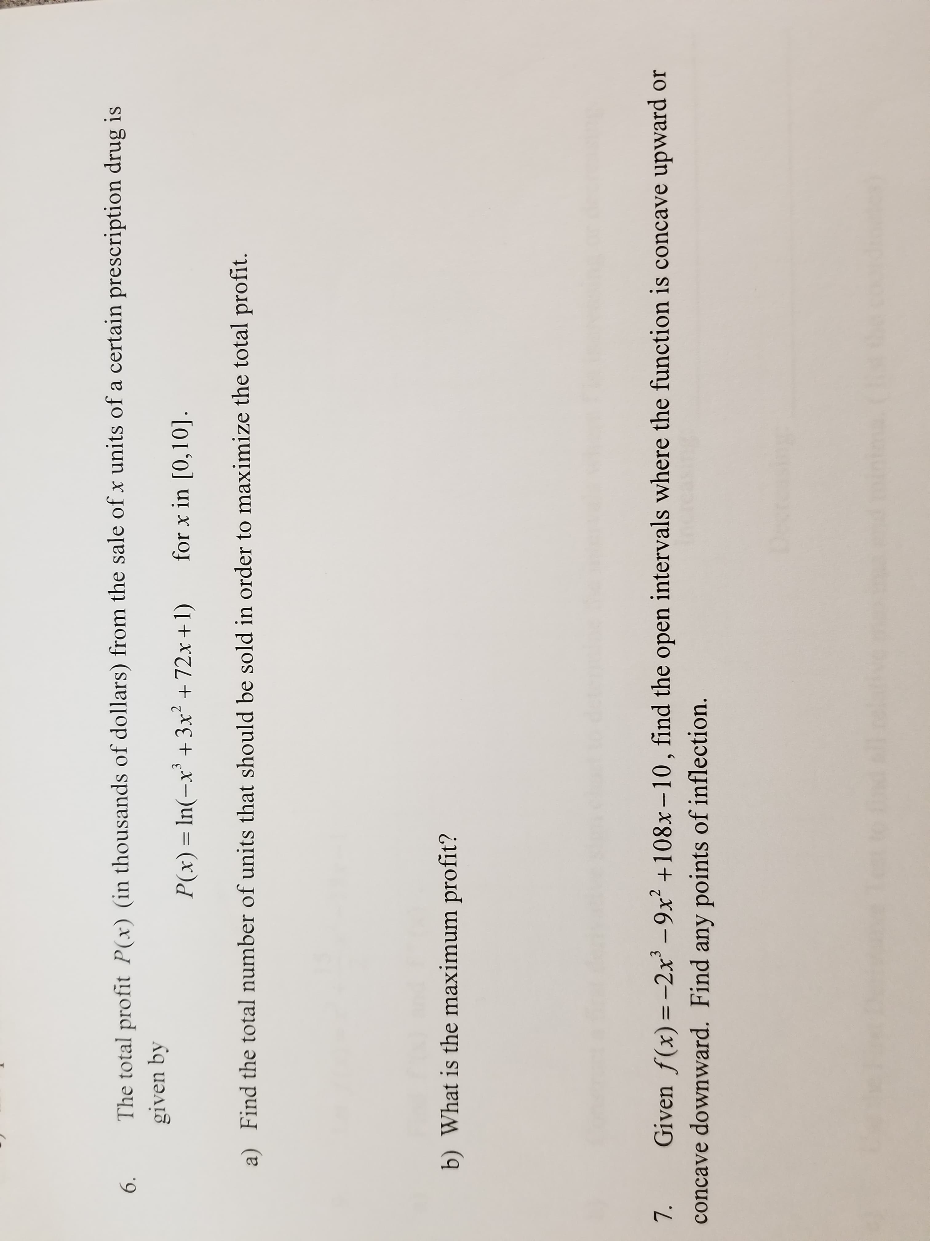 6. The total profit P(x) (in thousands o dollars) from the sale of x units of a certain prescription drug is
P(x) In(- +3x2 +72x +I) for x in [0,10].
given by
a)
Find the total number of units that should be sold in order to maximize the total profit.
b) What is the maximum profit?
7. Given f (x) 2x -9x2 +108x-10, find the open intervals where the function is concave upward or
concave downward. Find any points of inflection.
