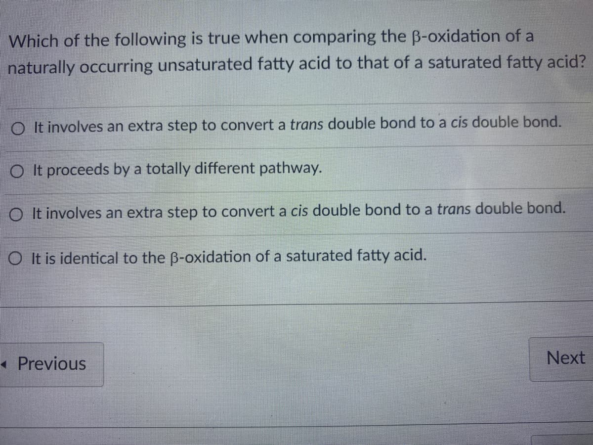 ### β-Oxidation of Unsaturated vs. Saturated Fatty Acids: Key Differences

**Question:**
Which of the following is true when comparing the β-oxidation of a naturally occurring unsaturated fatty acid to that of a saturated fatty acid?

**Options:**
1. It involves an extra step to convert a trans double bond to a cis double bond.
2. It proceeds by a totally different pathway.
3. It involves an extra step to convert a cis double bond to a trans double bond.
4. It is identical to the β-oxidation of a saturated fatty acid.

---

This educational question tests the understanding of the biochemical pathway differences in the β-oxidation of unsaturated versus saturated fatty acids. Here are the options explained:

1. **Extra Step for Trans to Cis Conversion**: This option is incorrect as it does not describe the biochemical processes accurately.
   
2. **Totally Different Pathway**: This is incorrect since the main pathway remains the same; however, there are additional steps involved for unsaturated fatty acids.

3. **Extra Step for Cis to Trans Conversion**: Correct. Naturally occurring unsaturated fatty acids typically have cis double bonds. During β-oxidation, an enzyme is required to convert these cis double bonds to trans double bonds so that the process can proceed efficiently.

4. **Identical β-Oxidation**: This is incorrect as there are distinct additional steps when dealing with unsaturated fatty acids compared to saturated ones.

For further detail, enzymes like enoyl-CoA isomerase are involved in converting the cis double bonds to trans double bonds, allowing the fatty acid to enter the regular β-oxidation cycle.

---
**Answer:**
3. It involves an extra step to convert a cis double bond to a trans double bond.