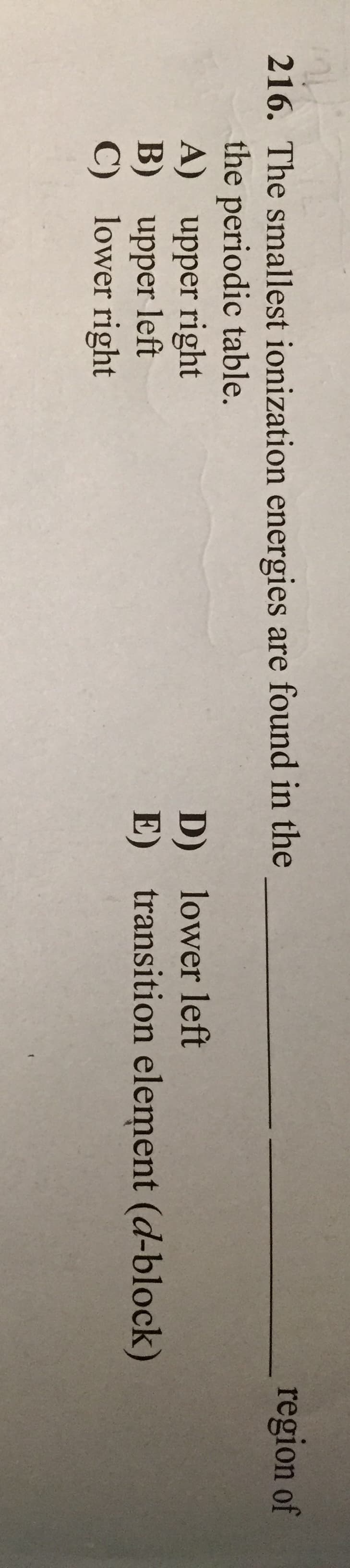 region of
216. The smallest ionization energies are found in the
the periodic table.
A) upper right
B) upper left
C) lower right
D) lower left
E) transition element (d-block)
