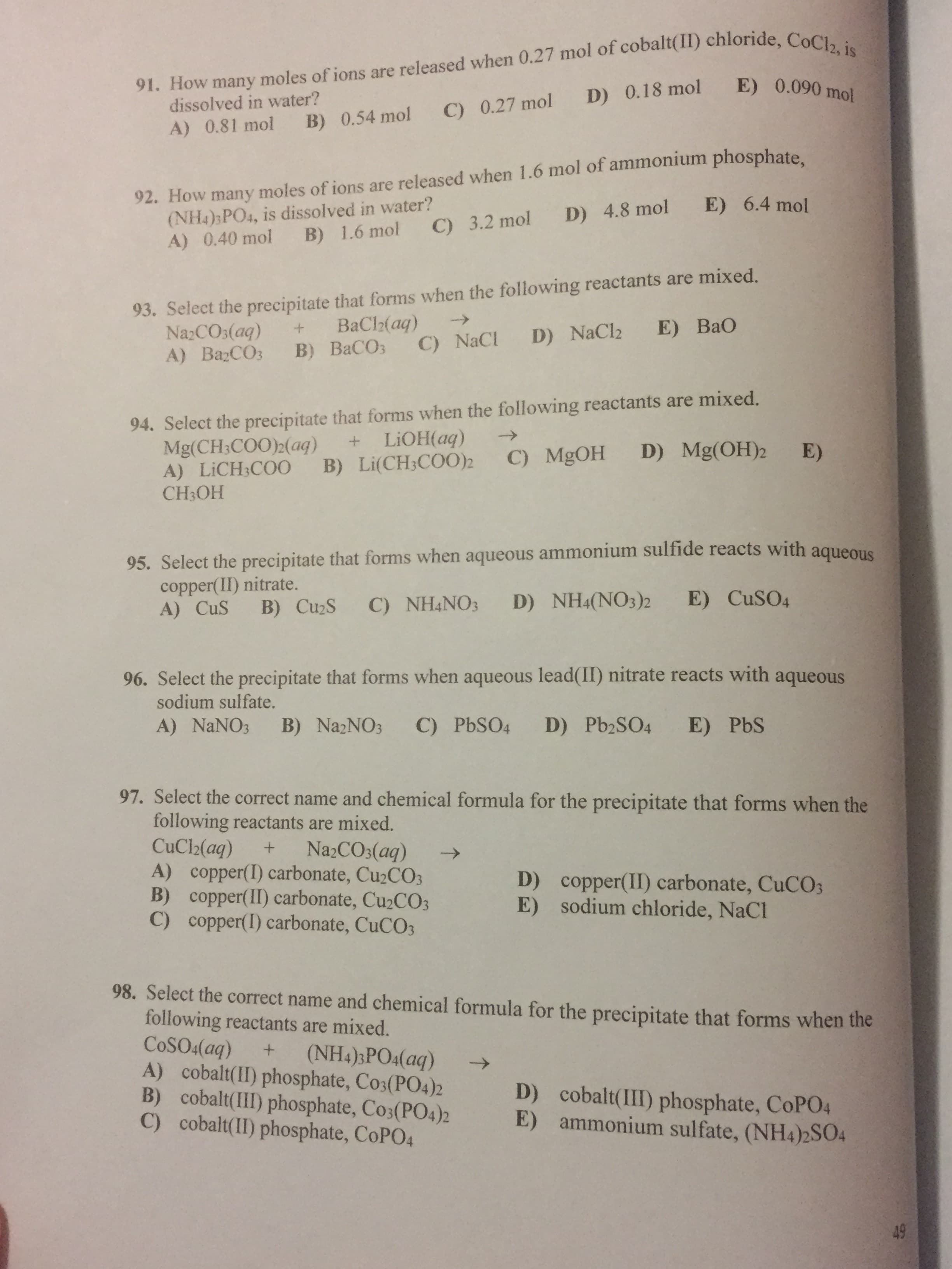 91. How many moles of ions are released when 0.27 mol of cobalt(II) chloride, CoCl2, is
E) 0.090 mol
D) 0.18 mol
dissolved in water?
C) 0.27 mol
B) 0.54 mol
A) 0.81 mol
92. How many moles of ions are released when 1.6 mol of ammonium phosphate
(NH4)3PO4, is dissolved in water?
A) 0.40 mol
E) 6.4 mol
D) 4.8 mol
C) 3.2 mol
B) 1.6 mol
93. Select the precipitate that forms when the following reactants are mixed.
NazCOs(aq)
A) ВаСОз
BaCh(aq)
B) ВаСОз
->
E) BaO
D) NaCl2
C) NaCl
94. Select the precipitate that forms when the following reactants are mixed.
Mg(CH:COO)2(aq)
A) LICH3CO0
CH3OH
+ LIOH(aq)
B) Li(CH3COO)2
D) Mg(OH)2
E)
C) MgOH
95. Select the precipitate that forms when aqueous ammonium sulfide reacts with aqueous
copper(II) nitrate.
A) CuS
D) NH4(NO3)2 E) CUSO4
B) CuzS C) NH4NO3
96. Select the precipitate that forms when aqueous lead(II) nitrate reacts with aqueous
sodium sulfate.
D) Pb2SO4
E) PbS
C) PBSO4
B) NazNO3
A) NaNO3
97. Select the correct name and chemical formula for the precipitate that forms when the
following reactants are mixed.
CuCl2(aq)
A) copper(I) carbonate, CU2CO3
B) copper(II) carbonate, Cu2CO3
C) copper(I) carbonate, CuCO3
Na2CO3(aq)
->
D) copper(II) carbonate, CUCO3
E) sodium chloride, NaCl
98. Select the correct name and chemical formula for the precipitate that forms when the
following reactants are mixed.
COSO4(aq)
A) cobalt(II) phosphate, Co3(PO4)2
B) cobalt(III) phosphate, Co3(PO4)2
C) cobalt(II) phosphate, COPO4
(NH4);PO4(aq)
->
D) cobalt(III) phosphate, COPO4
E) ammonium sulfate, (NH4)2S04
49
