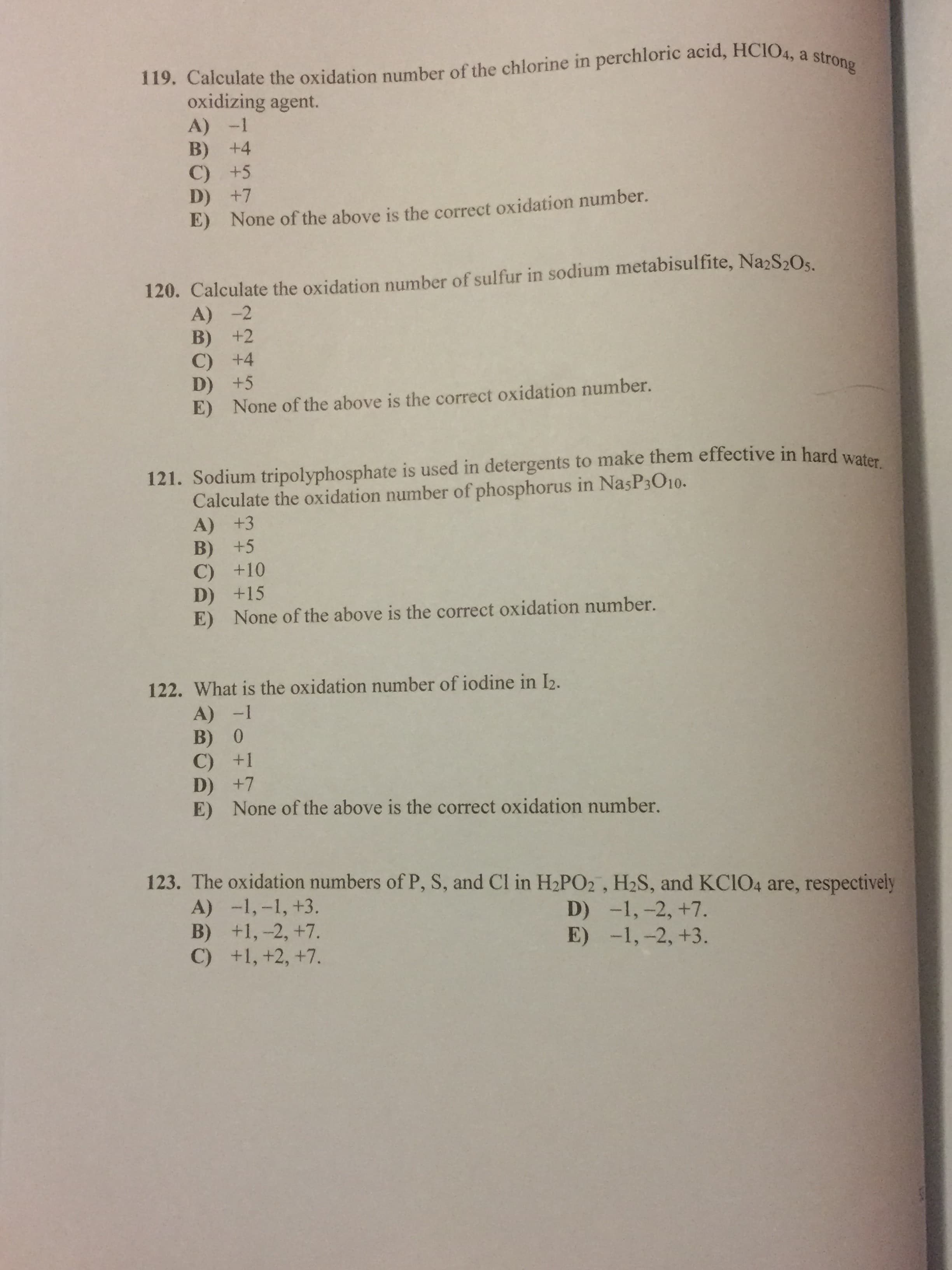 119. Calculate the oxidation number of the chlorine in perchloric acid, HCIO4, a strong
oxidizing agent.
A) -1
B) +4
C) +5
+7
None of the above is the correct oxidation number.
E)
120. Calculate the oxidation number of sulfur in sodium metabisulfite, Na2S20s
A) -2
B) +2
C) +4
D) +5
E) None of the above is the correct oxidation number.
121. Sodium tripolyphosphate is used in detergents to make them effective in hard wet
Calculate the oxidation number of phosphorus in NasP3O10.
A) +3
B) +5
C) +10
D) +15
E) None of the above is the correct oxidation number.
122. What is the oxidation number of iodine in I2.
A) -1
B) 0
C) +1
D) +7
E) None of the above is the correct oxidation number.
123. The oxidation numbers of P, S, and Cl in H2PO2 , H2S, and KCIO4 are, respectively
A) -1,-1, +3.
B) +1,-2, +7.
C) +1, +2, +7.
D) -1,-2, +7.
E) -1,-2, +3.
