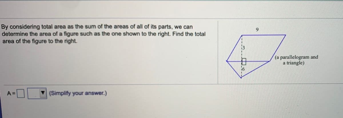 By considering total area as the sum of the areas of all of its parts, we can
determine the area of a figure such as the one shown to the right. Find the total
area of the figure to the right.
9.
(a parallelogram and
a triangle)
16
A =
(Simplify your answer.)
