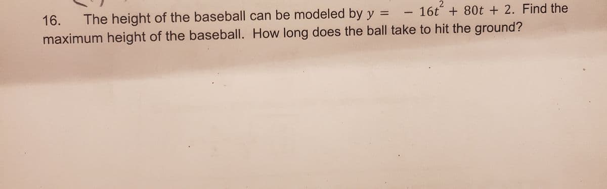 2
16t+ 80t + 2. Find the
16. The height of the baseball can be modeled by y =
maximum height of the baseball. How long does the ball take to hit the ground?
-