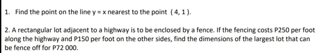 1. Find the point on the line y = x nearest to the point (4, 1).
2. A rectangular lot adjacent to a highway is to be enclosed by a fence. If the fencing costs P250 per foot
along the highway and P150 per foot on the other sides, find the dimensions of the largest lot that can
be fence off for P72 000.
