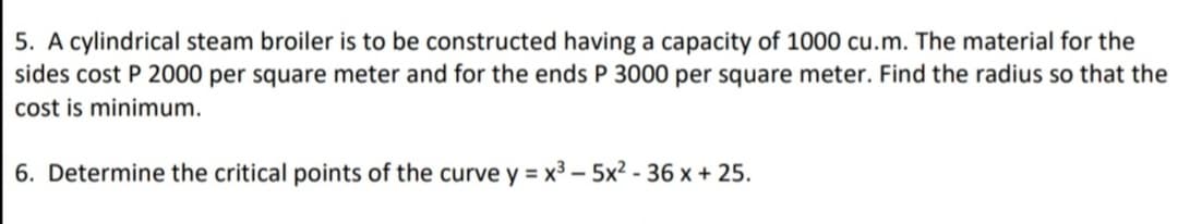 5. A cylindrical steam broiler is to be constructed having a capacity of 1000 cu.m. The material for the
sides cost P 2000 per square meter and for the ends P 3000 per square meter. Find the radius so that the
cost is minimum.
6. Determine the critical points of the curve y = x3 – 5x² - 36 x + 25.
