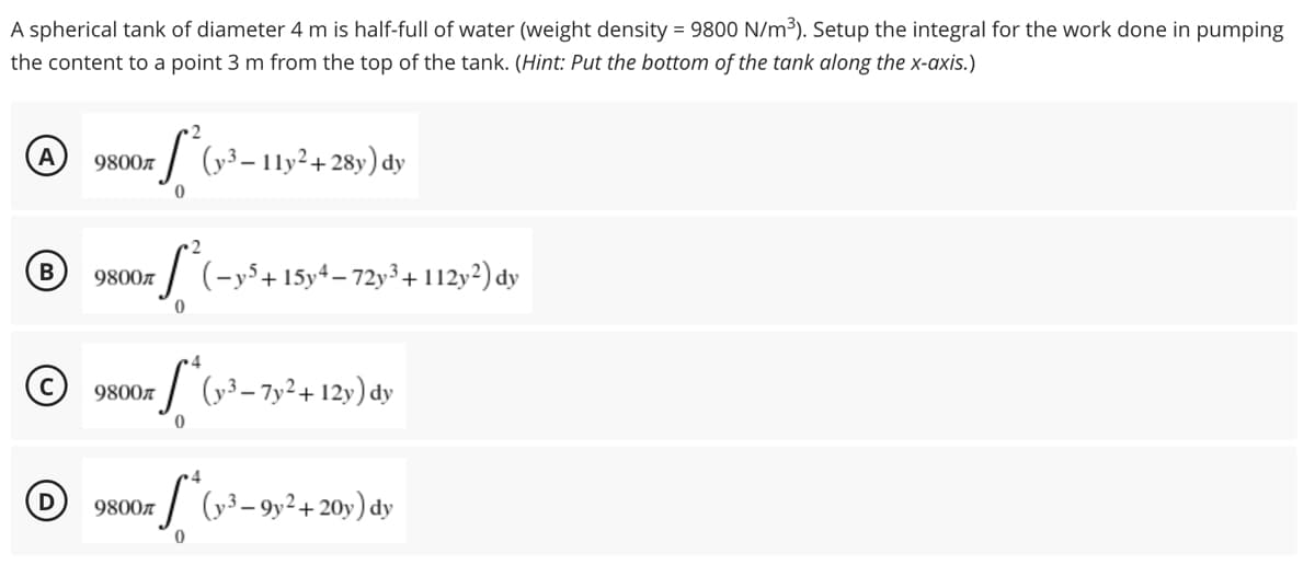 A spherical tank of diameter 4 m is half-full of water (weight density = 9800 N/m³). Setup the integral for the work done in pumping
the content to a point 3 m from the top of the tank. (Hint: Put the bottom of the tank along the x-axis.)
2
A
S²
9800
(y3-11y2+28y) dy
0
B
9800л (-y5+15y4-72y³ + 112y2) dy
S²₁
0
4
9800л
S²
(y3-7y²+12y) dy
0
4
9800
(y3-9y² + 20y) dy
D
0