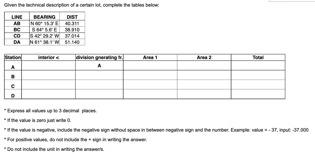 Glven the technical description of a certain lot, complete the tables below:
DIST
40.311
38.910
37.014
51.140
LINE
AB
BC
CD
DA
Station
A
B
C
D
*
BEARING
N 60° 15.3' E
S 64° 5.6' E
S 42° 29.2' W
N 61° 38.1' W
interior <
division gnerating fr.
A
Area 1
Area 2
Total
Express all values up to 3 decimal places.
* If the value is zero just write 0.
*
If the value is negative, include the negative sign without space in between negative sign and the number. Example: value = - 37, input: -37.000
* For positive values, do not include the + sign in writing the answer.
* Do not include the unit in writing the answer/s.