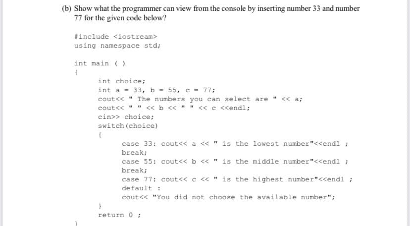 (b) Show what the programmer can view from the console by inserting number 33 and number
77 for the given code below?
#include <iostream>
using namespace std;
int main ( )
int choice;
int a = 33, b = 55, c = 77;
cout<< " The numbers you can select are "
<< a;
cout<< "
« b « " " « c <endl;
cin>> choice;
switch (choice)
{
case 33: cout<< a « " is the lowest number"<<endl ;
break;
case 55: cout<< b < " is the middle number"<<endl ;
break;
case 77: cout<< c « " is the highest number"<<endl ;
default :
cout<< "You did not choose the available number";
}
return 0 ;
