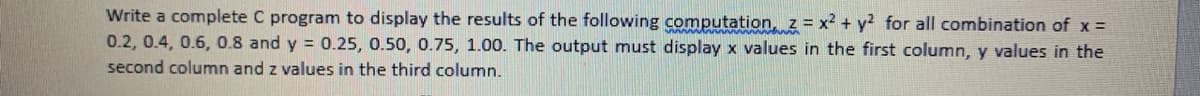 Write a complete C program to display the results of the following computation, z = x2 + y? for all combination of x =
0.2, 0.4, 0.6, 0.8 and y = 0.25, 0.50, 0.75, 1.00. The output must display x values in the first column, y values in the
second column and z values in the third column.
