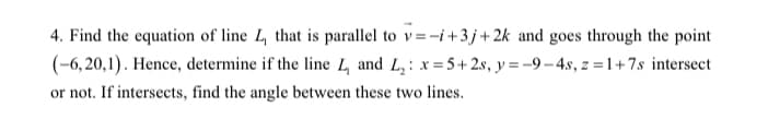4. Find the equation of line 4 that is parallel to v=-i+3 j+ 2k and goes through the point
(-6, 20,1). Hence, determine if the line 4 and L, : x= 5+ 2s, y = -9– 4.s, z = 1+7s intersect
or not. If intersects, find the angle between these two lines.
