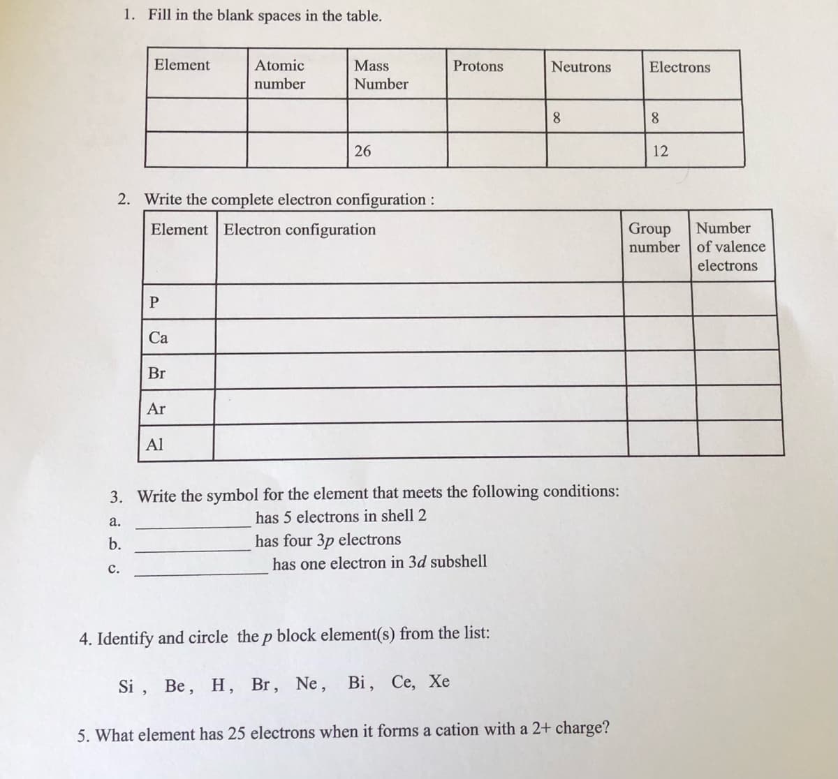 1. Fill in the blank spaces in the table.
Element
Atomic
Mass
Protons
Neutrons
Electrons
number
Number
8
8
26
12
2. Write the complete electron configuration :
Element Electron configuration
Group
number of valence
Number
electrons
Са
Br
Ar
Al
3. Write the symbol for the element that meets the following conditions:
has 5 electrons in shell 2
a.
b.
has four 3p electrons
has one electron in 3d subshell
с.
4. Identify and circle the p block element(s) from the list:
Si , Be,
H, Br, Ne,
Bi, Се, Хе
5. What element has 25 electrons when it forms a cation with a 2+ charge?
