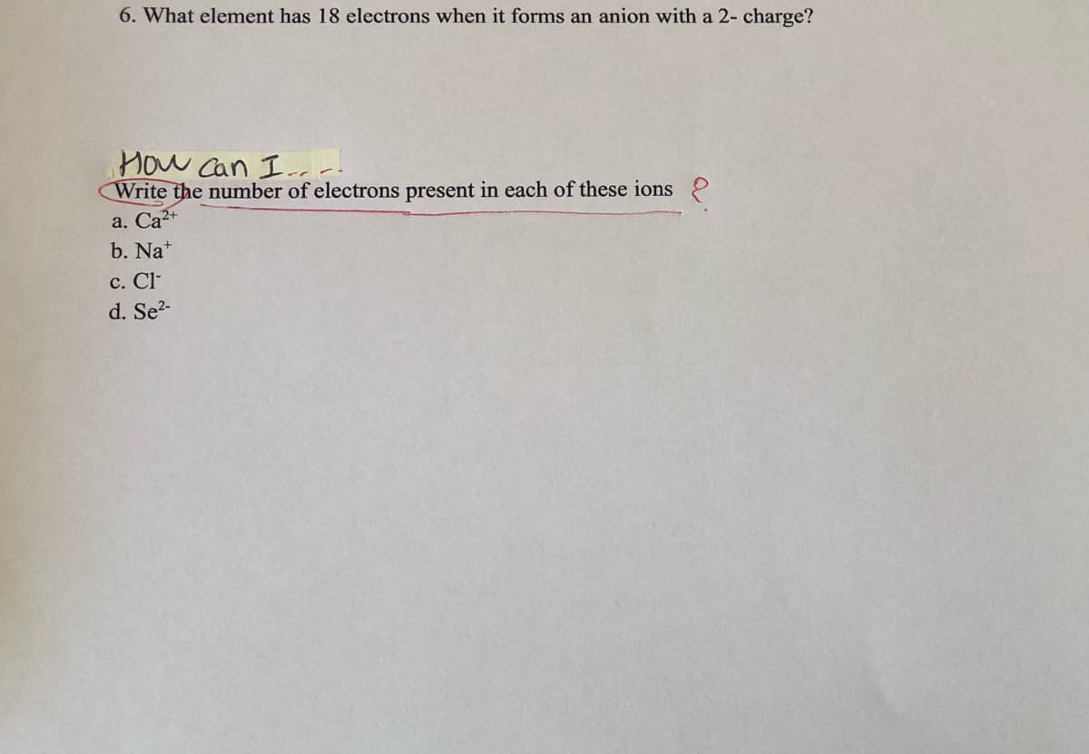 6. What element has 18 electrons when it forms an anion with a 2- charge?
How Can Iar
Write the number of electrons present in each of these ions
a. Са2+
b. Na*
с. C-
d. Se?-
