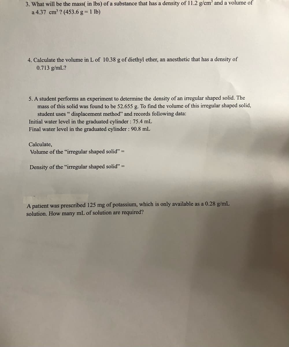 3. What will be the mass( in lbs) of a substance that has a density of 11.2 g/cm' and a volume of
a 4.37 cm ? (453.6 g = 1 lb)
4. Calculate the volume in L of 10.38 g of diethyl ether, an anesthetic that has a density of
0.713 g/mL?
5. A student performs an experiment to determine the density of an irregular shaped solid. The
mass of this solid was found to be 52.655 g. To find the volume of this irregular shaped solid,
student uses " displacement method" and records following data:
Initial water level in the graduated cylinder : 75.4 mL
Final water level in the graduated cylinder : 90.8 mL
Calculate,
Volume of the "irregular shaped solid" =
Density of the "irregular shaped solid" =
A patient was prescribed 125 mg of potassium, which is only available as a 0.28 g/mL
solution. How many mL of solution are required?
