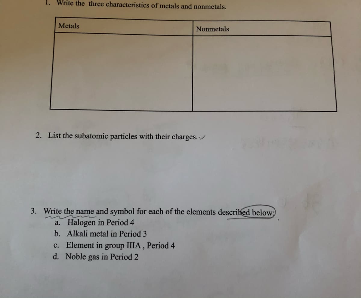 1. Write the three characteristics of metals and nonmetals.
Metals
Nonmetals
2. List the subatomic particles with their charges./
3. Write the name and symbol for each of the elements described below;)
a. Halogen in Period 4
b. Alkali metal in Period 3
c. Element in group IIIA , Period 4
d. Noble gas in Period 2
