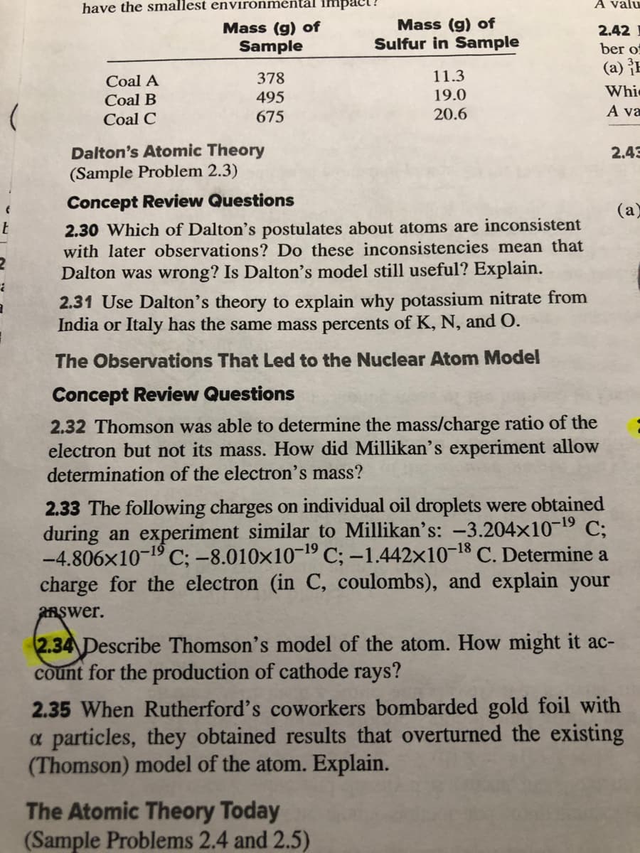 have the smallest envirónmentål impact?
A valu
Mass (g) of
Sample
Mass (g) of
Sulfur in Sample
2.42
ber of
(a) ¡E
Coal A
378
11.3
495
19.0
Whie
Coal B
Coal C
675
20.6
A va
Dalton's Atomic Theory
(Sample Problem 2.3)
2.43
Concept Review Questions
(a)
2.30 Which of Dalton's postulates about atoms are inconsistent
with later observations? Do these inconsistencies mean that
Dalton was wrong? Is Dalton's model still useful? Explain.
2.31 Use Dalton's theory to explain why potassium nitrate from
India or Italy has the same mass percents of K, N, and O.
The Observations That Led to the Nuclear Atom Model
Concept Review Questions
2.32 Thomson was able to determine the mass/charge ratio of the
electron but not its mass. How did Millikan's experiment allow
determination of the electron's mass?
2.33 The following charges on individual oil droplets were obtained
during an experiment similar to Millikan's: -3.204x10-19 C;
-4.806x10-19 C; -8.010×10¬19 C; -1.442x1018 C. Determine a
charge for the electron (in C, coulombs), and explain your
anşwer.
2.34 Describe Thomson's model of the atom. How might it ac-
count for the production of cathode rays?
2.35 When Rutherford's coworkers bombarded gold foil with
a particles, they obtained results that overturned the existing
(Thomson) model of the atom. Explain.
The Atomic Theory Today
(Sample Problems 2.4 and 2.5)
