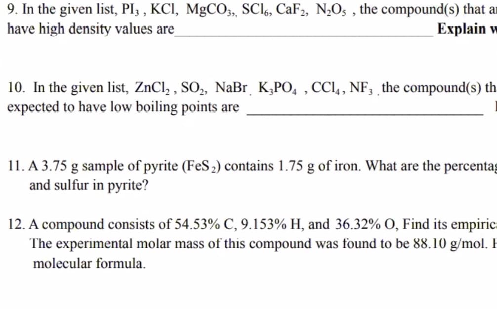 9. In the given list, PI3 , KCI, MgCO03, SCI6, CaF2, NO5 , the compound(s) that ar
have high density values are
Еxplain w
10. In the given list, ZnCl, , SO,, NaBr K,PO, , CCl,, NF, the compound(s) th
expected to have low boiling points are
11. A 3.75 g sample of pyrite (FeS2) contains 1.75 g of iron. What are the percentag
and sulfur in pyrite?
12. A compound consists of 54.53% C, 9.153% H, and 36.32% O, Find its empiric.
The experimental molar mass of this compound was found to be 88.10 g/mol.
molecular formula.
