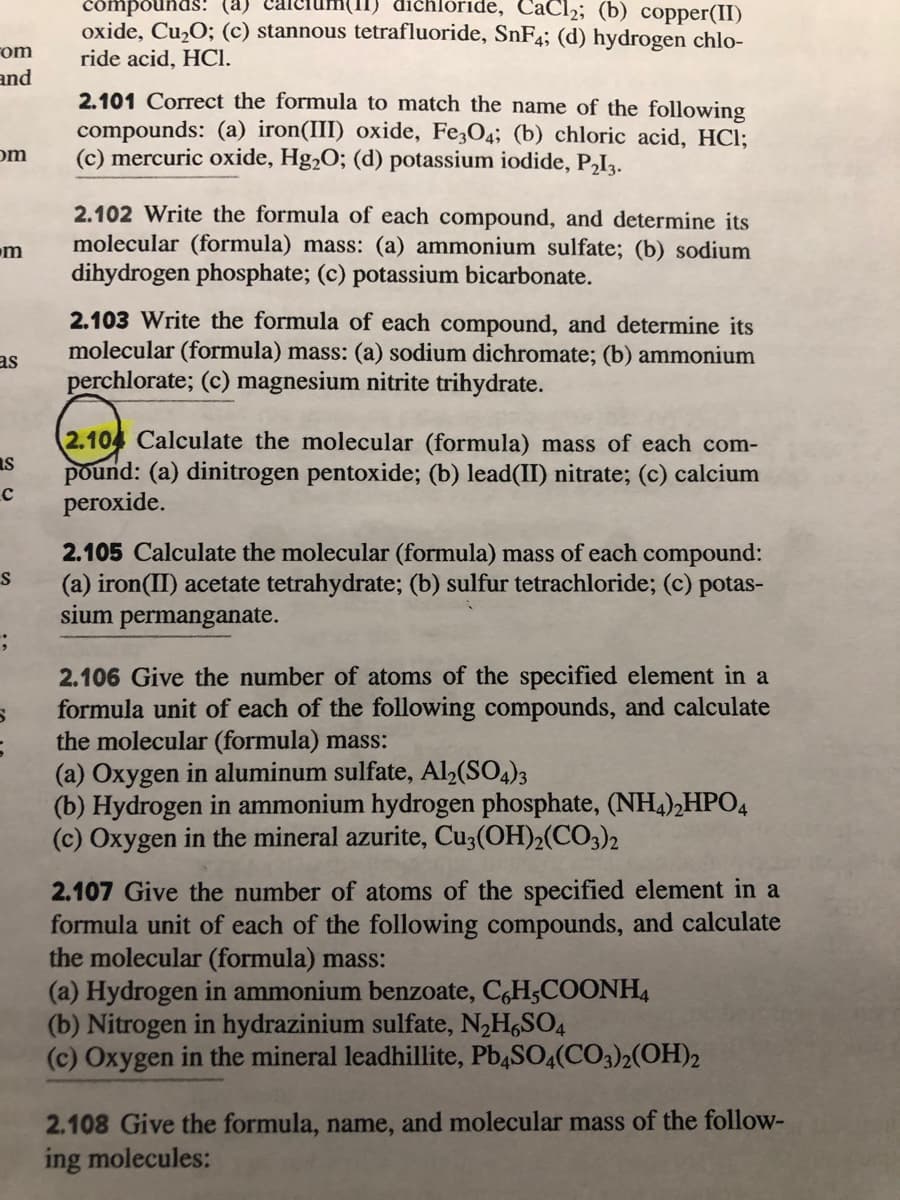 compounds: (a)
chlóride, CaCl2; (b) copper(II)
oxide, Cu,O; (c) stannous tetrafluoride, SnF4; (d) hydrogen chlo-
ride acid, HCI.
Fom
and
2.101 Correct the formula to match the name of the following
compounds: (a) iron(III) oxide, Fe,O4; (b) chloric acid, HCI;
(c) mercuric oxide, Hg2O; (d) potassium iodide, P,Ią.
om
2.102 Write the formula of each compound, and determine its
molecular (formula) mass: (a) ammonium sulfate; (b) sodium
dihydrogen phosphate; (c) potassium bicarbonate.
m
2.103 Write the formula of each compound, and determine its
molecular (formula) mass: (a) sodium dichromate; (b) ammonium
as
perchlorate; (c) magnesium nitrite trihydrate.
2.104 Calculate the molecular (formula) mass of each com-
Is
pound: (a) dinitrogen pentoxide; (b) lead(II) nitrate; (c) calcium
peroxide.
2.105 Calculate the molecular (formula) mass of each compound:
(a) iron(II) acetate tetrahydrate; (b) sulfur tetrachloride; (c) potas-
sium permanganate.
2.106 Give the number of atoms of the specified element in a
formula unit of each of the following compounds, and calculate
the molecular (formula) mass:
(a) Oxygen in aluminum sulfate, Al,(SO4)3
(b) Hydrogen in ammonium hydrogen phosphate, (NH4),HPO4
(c) Oxygen in the mineral azurite, Cu3(OH)2(CO3)2
2.107 Give the number of atoms of the specified element in a
formula unit of each of the following compounds, and calculate
the molecular (formula) mass:
(a) Hydrogen in ammonium benzoate, C,H;COONH4
(b) Nitrogen in hydrazinium sulfate, N,H,SO4
(c) Oxygen in the mineral leadhillite, PbąSO4(CO3)2(OH)2
2.108 Give the formula, name, and molecular mass of the follow-
ing molecules:
