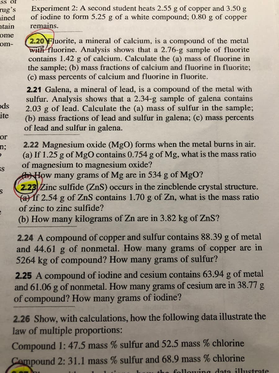 ISs of
rug's
ained
ntain
ome
Experiment 2: A second student heats 2.55 g of copper and 3.50 g
of iodine to form 5.25 g of a white compound; 0.80 g of copper
remains.
2.20 Fluorite, a mineral of calcium, is a compound of the metal
with fluorine. Analysis shows that a 2.76-g sample of fluorite
contains 1.42 g of calcium. Calculate the (a) mass of fluorine in
the sample; (b) mass fractions of calcium and fluorine in fluorite;
(c) mass percents of calcium and fluorine in fluorite.
om-
2.21 Galena, a mineral of lead, is a compound of the metal with
sulfur. Analysis shows that a 2.34-g sample of galena contains
2.03 g of lead. Calculate the (a) mass of sulfur in the sample;
(b) mass fractions of lead and sulfur in galena; (c) mass percents
of lead and sulfur in galena.
ods
ite
or
2.22 Magnesium oxide (MgO) forms when the metal burns in air.
(a) If 1.25 g of MgO contains 0.754 g of Mg, what is the mass ratio
of magnesium to magnesium oxide?
How many grams of Mg are in 534 g of MgO?
2.23 Zinc sulfide (ZnS) occurs in the zincblende crystal structure.
fa) If 2.54 g of ZnS contains 1.70 g of Zn, what is the mass ratio
n;
ES
of zinc to zinc sulfide?
(b) How many kilograms of Zn are in 3.82 kg of ZnS?
2.24 A compound of copper and sulfur contains 88.39 g of metal
and 44.61 g of nonmetal. How many grams of copper are in
5264 kg of compound? How many grams of sulfur?
2.25 A compound of iodine and cesium contains 63.94 g of metal
and 61.06 g of nonmetal. How many grams of cesium are in 38.77 g
of compound? How many grams of iodine?
2.26 Show, with calculations, how the following data illustrate the
law of multiple proportions:
Compound 1:47.5 mass % sulfur and 52.5 mass % chlorine
Cempound 2: 31.1 mass % sulfur and 68.9 mass % chlorine
the
following data illustrate
