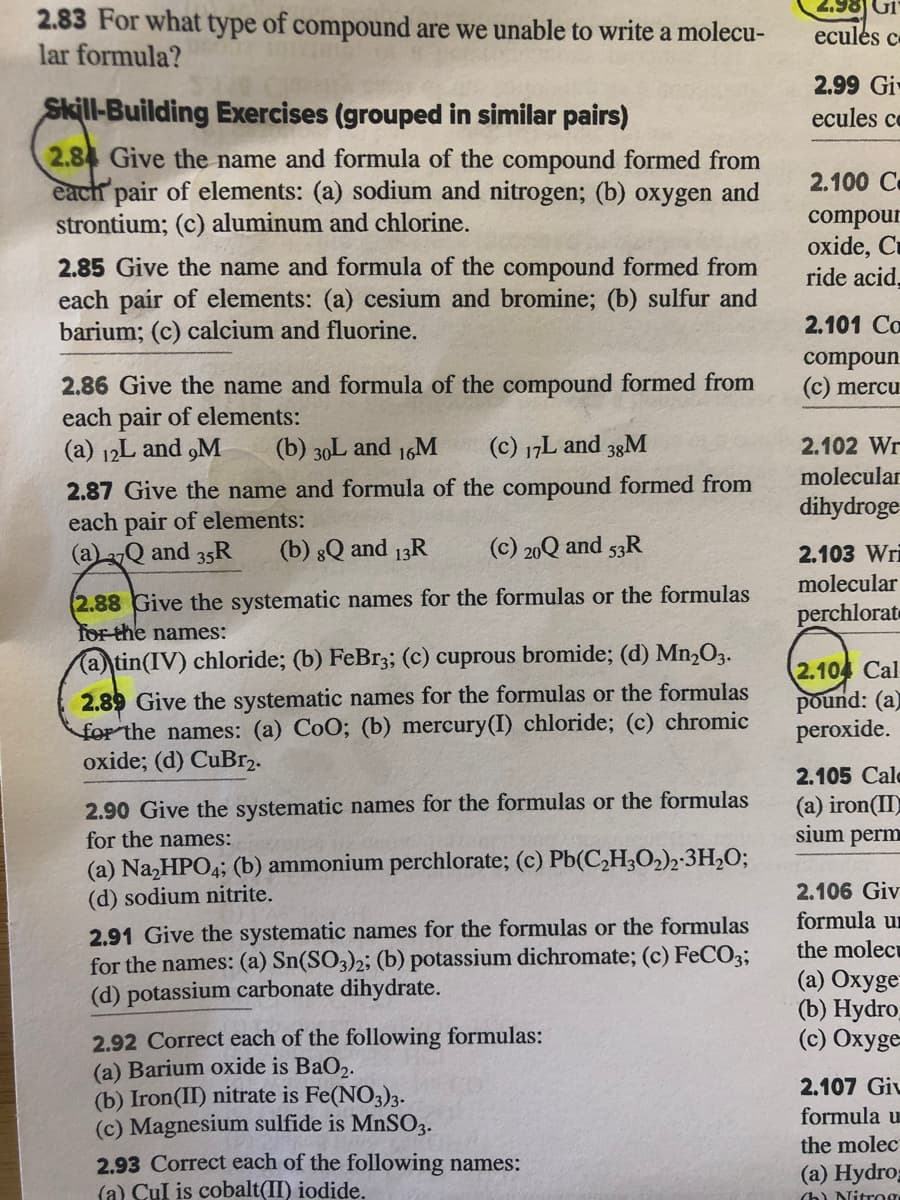 2.83 For what type of compound are we unable to write a molecu-
lar formula?
ecules c
Skill-Building Exercises (grouped in similar pairs)
2.99 Gi
ecules ce
2.84 Give the name and formula of the compound formed from
each pair of elements: (a) sodium and nitrogen; (b) oxygen and
strontium; (c) aluminum and chlorine.
2.100 C
compour
oxide, Cu
ride acid,
2.85 Give the name and formula of the compound formed from
each pair of elements: (a) cesium and bromine; (b) sulfur and
barium; (c) calcium and fluorine.
2.101 Co
compoun
(c) mercu
2.86 Give the name and formula of the compound formed from
each pair of elements:
(a) 12L and ,M
(b) 30L and 16M
(c) 17L and 33M
2.102 Wr
molecular
2.87 Give the name and formula of the compound formed from
each pair of elements:
(a)2Q and 35R
dihydroge
(b) 8Q and 13R
(c) 20Q and 53R
2.103 Wri
molecular
2.88 Give the systematic names for the formulas or the formulas
for the names:
(a) tin(IV) chloride; (b) FeBr3; (c) cuprous bromide; (d) Mn2O3.
perchlorat
2.89 Give the systematic names for the formulas or the formulas
for the names: (a) CoO; (b) mercury(I) chloride; (c) chromic
oxide; (d) CuBr2.
2.104 Cal
pound: (a)
peroxide.
2.105 Cale
2.90 Give the systematic names for the formulas or the formulas
for the names:
(a) Na,HPO4; (b) ammonium perchlorate; (c) Pb(C,H;O2)2-3H2O;
(d) sodium nitrite.
(a) iron(II
sium perm
2.106 Giv
formula un
2.91 Give the systematic names for the formulas or the formulas
for the names: (a) Sn(SO3)2; (b) potassium dichromate; (c) FeCO3;
(d) potassium carbonate dihydrate.
the molect
(a) Oxyge
(b) Нydro
(c) Oxyge
2.92 Correct each of the following formulas:
(a) Barium oxide is BaO2.
(b) Iron(II) nitrate is Fe(NO3)3.
(c) Magnesium sulfide is MnSO3.
2.93 Correct each of the following names:
(a) Cul is cobalt(II) iodide.
2.107 Giv
formula u
the molec
(а) Нydro
(h) Nitrog
