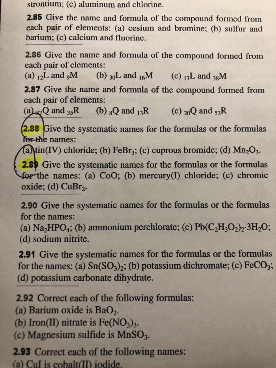 strontium; (c) aluminum and chlorine.
2.85 Give the name and formula of the compound formed from
each pair of elements: (a) cesium and bromine; (b) sulfur and
barium; (c) calcium and fluorine.
2.86 Give the name and formula of the compound formed from
each pair of elements:
(a) 12L and „M
(b) 30L and 16M
(c) 17L and 3gM
2.87 Give the name and formula of the compound formed from
each pair of elements:
(a)2Q and 35R
(b) 8Q and 13R
(c) 20Q and 53R
(2.88 Give the systematic names for the formulas or the formulas
for the names:
(a) tin(IV) chloride; (b) FeBr3; (c) cuprous bromide; (d) Mn,O3.
2.89 Give the systematic names for the formulas or the formulas
for the names: (a) CoO; (b) mercury(I) chloride; (c) chromic
oxide; (d) CuBr2.
2.90 Give the systematic names for the formulas or the formulas
for the names:
(a) Na,HPO4; (b) ammonium perchlorate; (c) Pb(C,H;O,)2:3H,O;
(d) sodium nitrite.
2.91 Give the systematic names for the formulas or the formulas
for the names: (a) Sn(SO3)2; (b) potassium dichromate; (c) FeCO3;
(d) potassium carbonate dihydrate.
2.92 Correct each of the following formulas:
(a) Barium oxide is BaO2.
(b) Iron(II) nitrate is Fe(NO3);-
(c) Magnesium sulfide is MNSO3.
2.93 Correct each of the following names:
(a) Cul is cobalt(II) iodide.
