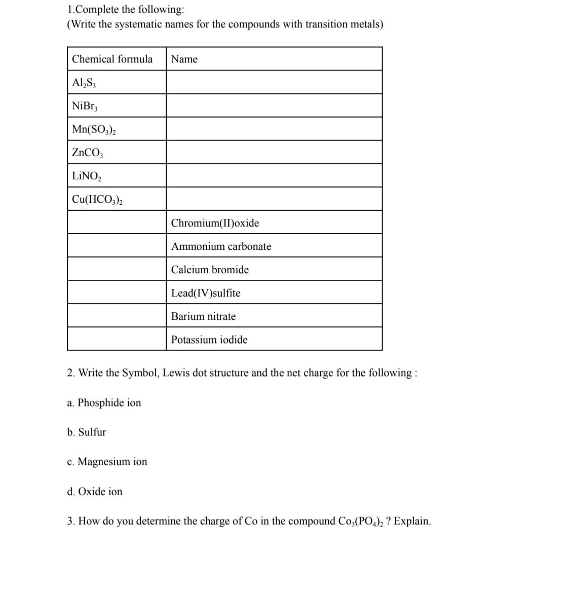 1.Complete the following:
(Write the systematic names for the compounds with transition metals)
Chemical formula
Name
Al,S;
NiBr3
Mn(SO3)2
ZNCO3
LINO,
Cu(HCO;),
Chromium(II)oxide
Ammonium carbonate
Calcium bromide
Lead(IV)sulfite
Barium nitrate
Potassium iodide
2. Write the Symbol, Lewis dot structure and the net charge for the following :
a. Phosphide ion
b. Sulfur
c. Magnesium ion
d. Oxide ion
3. How do you determine the charge of Co in the compound Co,(PO,), ? Explain.
