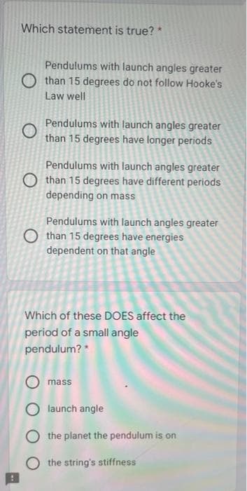 Which statement is true? *
Pendulums with launch angles greater
O than 15 degrees do not follow Hooke's
Law well
Pendulums with launch angles greater
than 15 degrees have longer periods
Pendulums with launch angles greater
O than 15 degrees have different periods
depending on mass
Pendulums with launch angles greater
O than 15 degrees have energies
dependent on that angle
Which of these DOES affect the
period of a small angle
pendulum? *
mass
launch angle
O the planet the pendulum is on
O the string's stiffness
