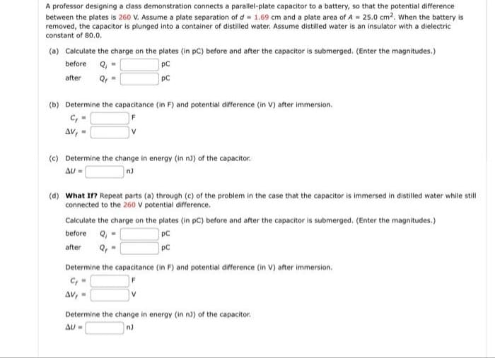 A professor designing a class demonstration connects a parallel-plate capacitor to a battery, so that the potential difference
between the plates is 260 V. Assume a plate separation of d- 1.69 cm and a plate area of A- 25.0 cm2. When the battery is
removed, the capacitor is plunged into a container of distilled water. Assume distilled water is an insulator with a dielectric
constant of 80.0.
(a) Calculate the charge on the plates (in pC) before and after the capacitor is submerged. (Enter the magnitudes.)
before Q, -
pC
after
pC
(b) Determine the capacitance (in F) and potential difference (in V) after immersion.
Av, -
(c) Determine the change in energy (in n) of the capacitor.
AU =
(d) What I? Repeat parts (a) through (c) of the problem in the case that the capacitor is immersed in distilled water while still
connected to the 260 V potential difference.
Calculate the charge on the plates (in pC) before and after the capacitor is submerged. (Enter the magnitudes.)
before
Q, -
pC
after
pC
Determine the capacitance (in F) and potential difference (in V) after immersion.
C,
AV,-
Determine the change in energy (in n)) of the capacitor.
AU-
n)
