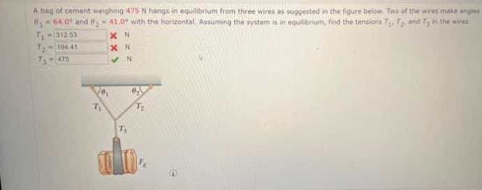 A bag of cement weighing 475 N hangs in equilibrium from three wires es suggested in the figure below. Two of the wires make angles
-64.0 and = 41.0" with the horizontal. Assuming the system is in equilibrum, find the tensions T f.and 75 in the wires
312 63
1194 41
T-475
