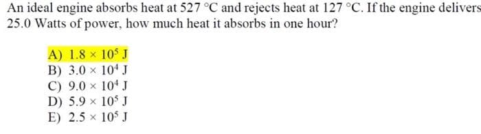 An ideal engine absorbs heat at 527 °C and rejects heat at 127 °C. If the engine delivers
25.0 Watts of power, how much heat it absorbs in one hour?
A) 1.8 x 10$ J
B) 3.0 x 104 J
C) 9.0 x 104 J
D) 5.9 x 10$ J
E) 2.5 x 10$ J
