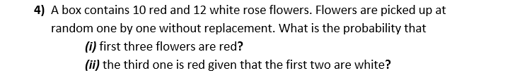 4) A box contains 10 red and 12 white rose flowers. Flowers are picked up at
random one by one without replacement. What is the probability that
(i) first three flowers are red?
(ii) the third one is red given that the first two are white?
