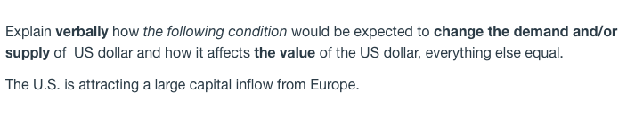 Explain verbally how the following condition would be expected to change the demand and/or
supply of US dollar and how it affects the value of the US dollar, everything else equal.
The U.S. is attracting a large capital inflow from Europe.
