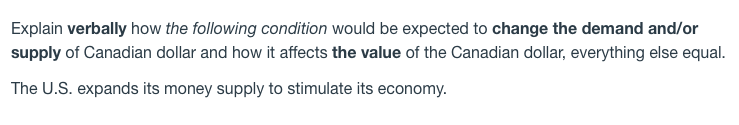 Explain verbally how the following condition would be expected to change the demand and/or
supply of Canadian dollar and how it affects the value of the Canadian dollar, everything else equal.
The U.S. expands its money supply to stimulate its economy.
