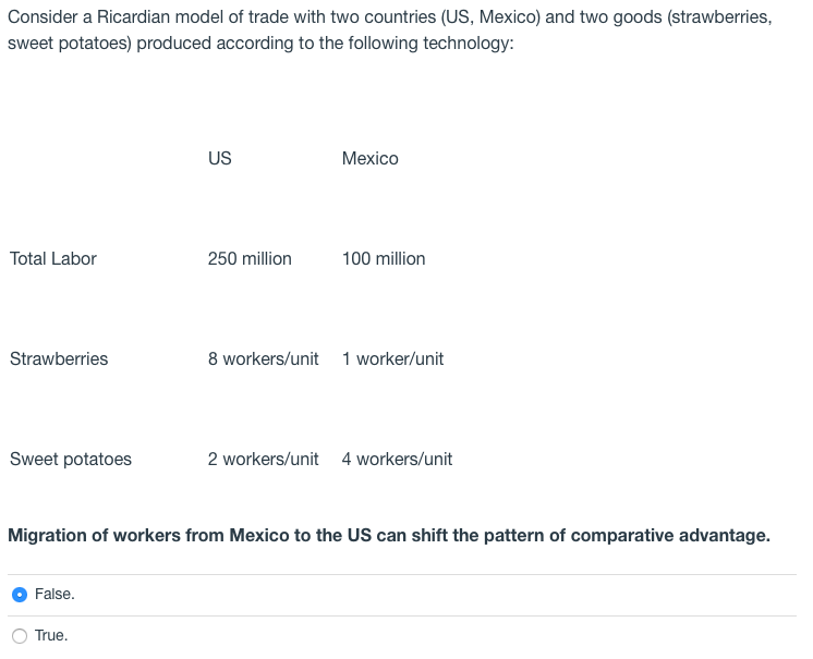 Consider a Ricardian model of trade with two countries (US, Mexico) and two goods (strawberries,
sweet potatoes) produced according to the following technology:
US
Mexico
Total Labor
250 million
100 million
Strawberries
8 workers/unit 1 worker/unit
Sweet potatoes
2 workers/unit 4 workers/unit
Migration of workers from Mexico to the US can shift the pattern of comparative advantage.
False.
True.
