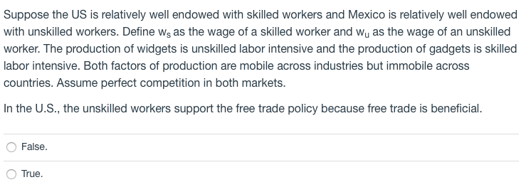 Suppose the US is relatively well endowed with skilled workers and Mexico is relatively well endowed
with unskilled workers. Define wg as the wage of a skilled worker and wy as the wage of an unskilled
worker. The production of widgets is unskilled labor intensive and the production of gadgets is skilled
labor intensive. Both factors of production are mobile across industries but immobile across
countries. Assume perfect competition in both markets.
In the U.S., the unskilled workers support the free trade policy because free trade is beneficial.
False.
True.
