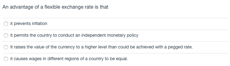 An advantage of a flexible exchange rate is that
it prevents inflation
it permits the country to conduct an independent monetary policy
It raises the value of the currency to a higher level than could be achieved with a pegged rate.
O it causes wages in different regions of a country to be equal.
