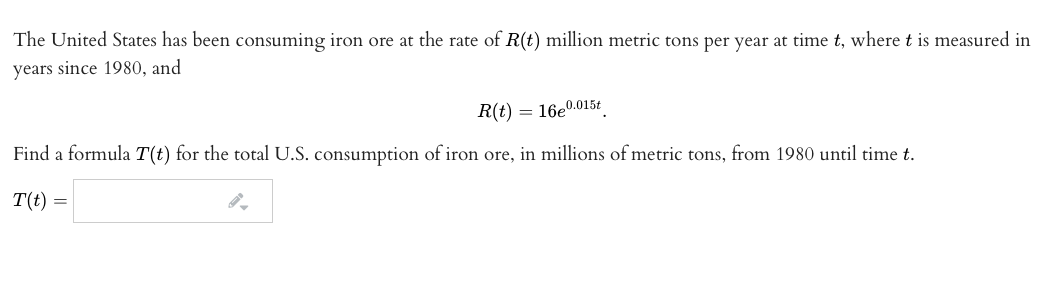 The United States has been consuming iron ore at the rate of R(t) million metric tons per year at time t, where t is measured in
years since 1980, and
R(t) = 16e0.015t
Find a formula T(t) for the total U.S. consumption of iron ore, in millions of metric tons, from 1980 until time t.
T(t)
