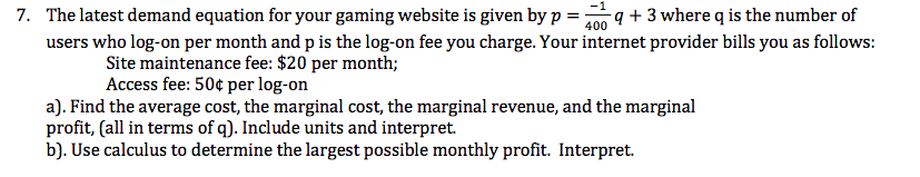 7. The latest demand equation for your gaming website is given by p = 4 + 3 where q is the number of
400
users who log-on per month and p is the log-on fee you charge. Your internet provider bills you as follows:
Site maintenance fee: $20 per month;
Access fee: 50¢ per log-on
a). Find the average cost, the marginal cost, the marginal revenue, and the marginal
profit, (all in terms of q). Include units and interpret.
b). Use calculus to determine the largest possible monthly profit. Interpret.
