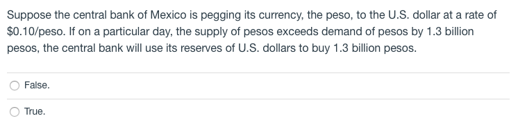 Suppose the central bank of Mexico is pegging its currency, the peso, to the U.S. dollar at a rate of
$0.10/peso. If on a particular day, the supply of pesos exceeds demand of pesos by 1.3 billion
pesos, the central bank will use its reserves of U.S. dollars to buy 1.3 billion pesos.
False.
True.
